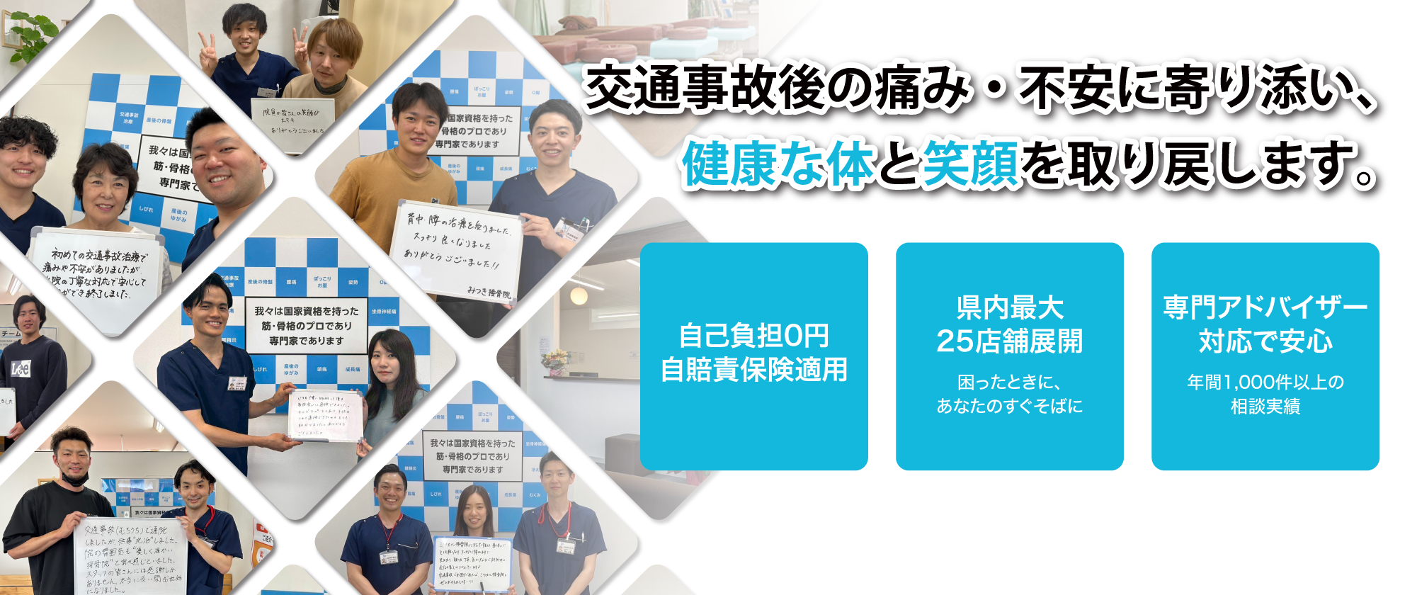 交通事故の痛み・不安に寄り添い、健康な体と笑顔を取り戻します。自己負担0円(自賠責保険適用)。県内最大25店舗展開(困ったときに、あなたのすぐそばに)。専門アドバイザー対応で安心(年間1000件以上の相談実績)。
