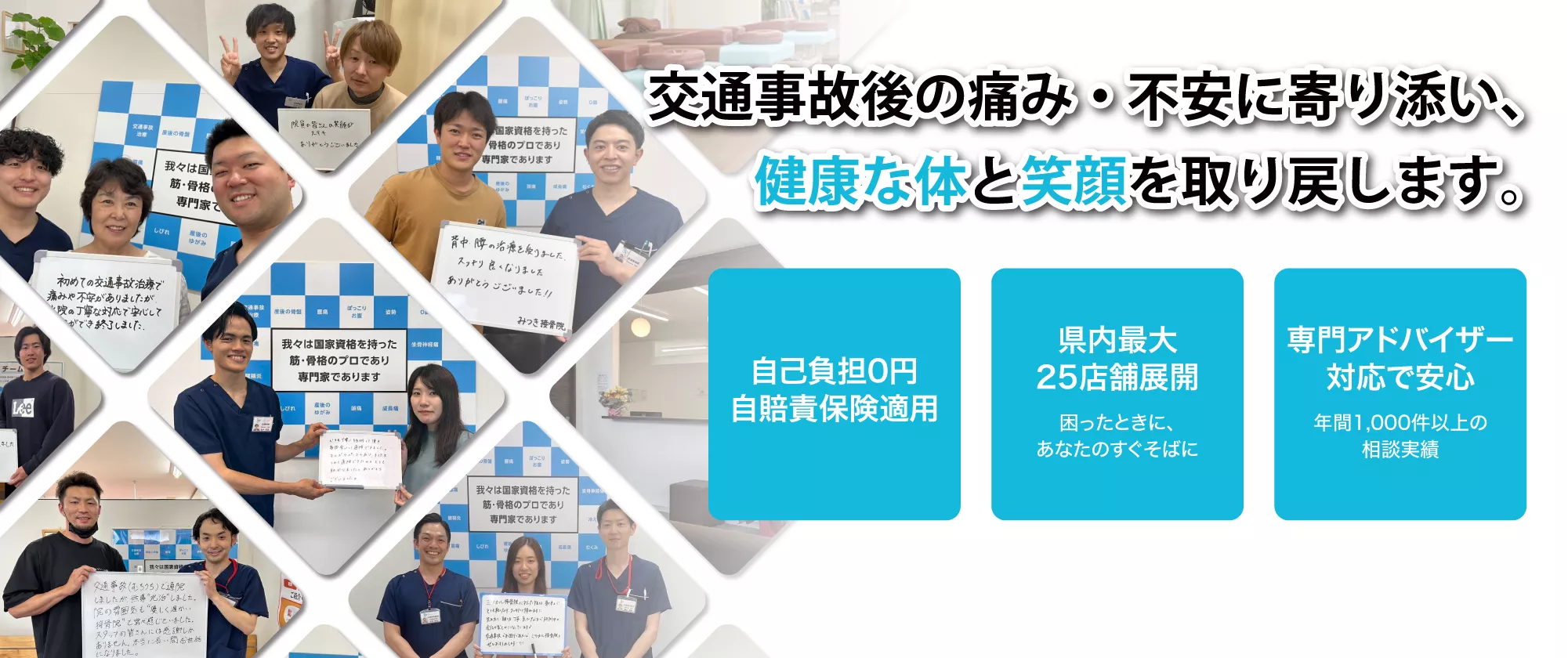 交通事故の痛み・不安に寄り添い、健康な体と笑顔を取り戻します。自己負担0円(自賠責保険適用)。県内最大25店舗展開(困ったときに、あなたのすぐそばに)。専門アドバイザー対応で安心(年間1000件以上の相談実績)。