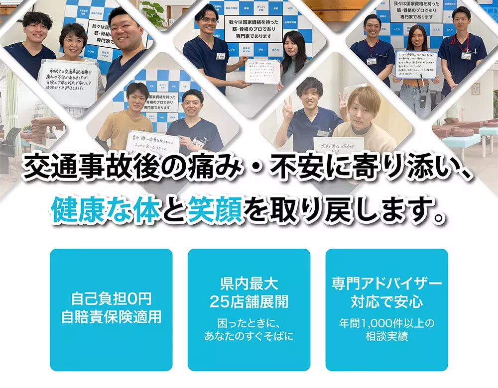 交通事故の痛み・不安に寄り添い、健康な体と笑顔を取り戻します。自己負担0円(自賠責保険適用)。県内最大25店舗展開(困ったときに、あなたのすぐそばに)。専門アドバイザー対応で安心(年間1000件以上の相談実績)。